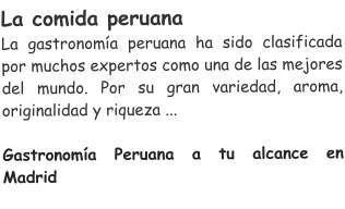 La comida peruana  La gastronoma peruana ha sido clasificada por muchos expertos como una de las mejores del mundo. Por su gran variedad, aroma, originalidad y riqueza ...  Gastronoma Peruana a tu alcance en Madrid